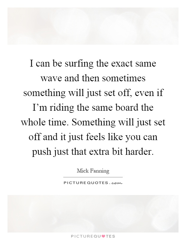 I can be surfing the exact same wave and then sometimes something will just set off, even if I'm riding the same board the whole time. Something will just set off and it just feels like you can push just that extra bit harder Picture Quote #1