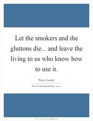 Let the smokers and the gluttons die... and leave the living to us who know how to use it Picture Quote #1