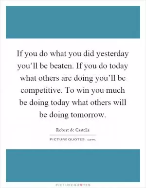 If you do what you did yesterday you’ll be beaten. If you do today what others are doing you’ll be competitive. To win you much be doing today what others will be doing tomorrow Picture Quote #1