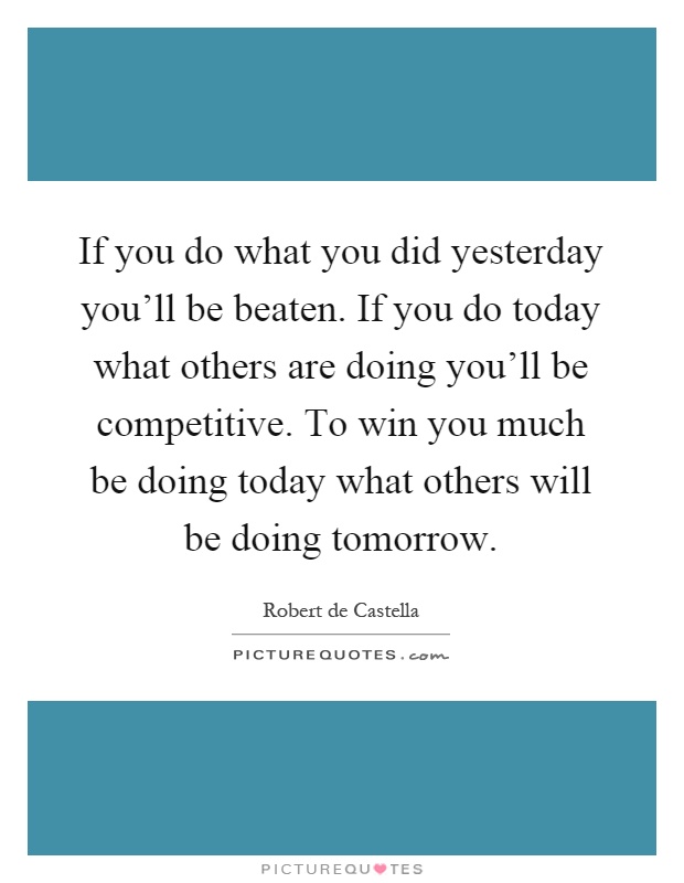If you do what you did yesterday you'll be beaten. If you do today what others are doing you'll be competitive. To win you much be doing today what others will be doing tomorrow Picture Quote #1