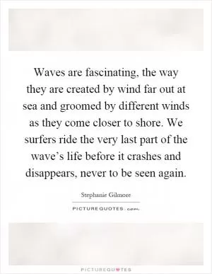 Waves are fascinating, the way they are created by wind far out at sea and groomed by different winds as they come closer to shore. We surfers ride the very last part of the wave’s life before it crashes and disappears, never to be seen again Picture Quote #1