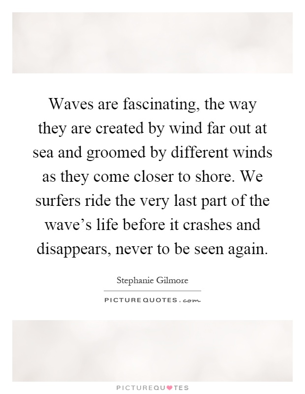 Waves are fascinating, the way they are created by wind far out at sea and groomed by different winds as they come closer to shore. We surfers ride the very last part of the wave's life before it crashes and disappears, never to be seen again Picture Quote #1