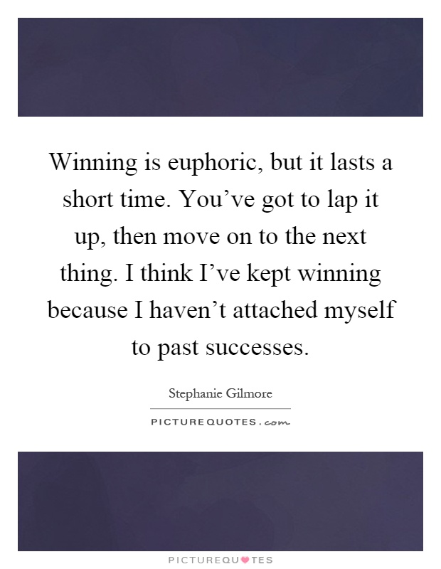 Winning is euphoric, but it lasts a short time. You've got to lap it up, then move on to the next thing. I think I've kept winning because I haven't attached myself to past successes Picture Quote #1