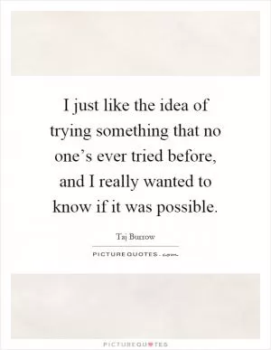 I just like the idea of trying something that no one’s ever tried before, and I really wanted to know if it was possible Picture Quote #1