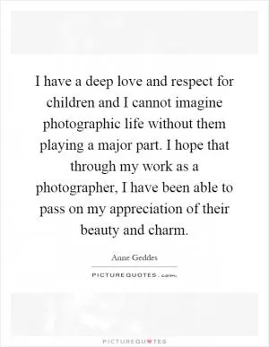 I have a deep love and respect for children and I cannot imagine photographic life without them playing a major part. I hope that through my work as a photographer, I have been able to pass on my appreciation of their beauty and charm Picture Quote #1