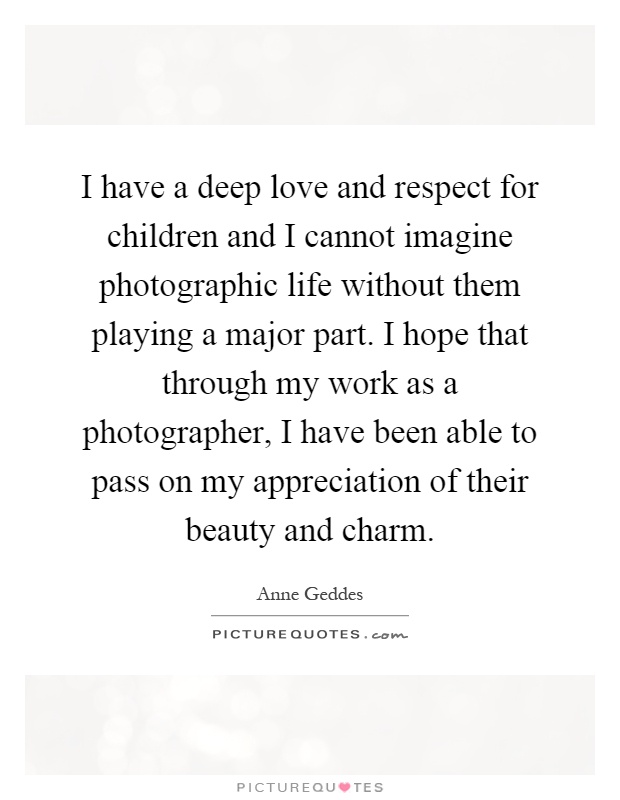 I have a deep love and respect for children and I cannot imagine photographic life without them playing a major part. I hope that through my work as a photographer, I have been able to pass on my appreciation of their beauty and charm Picture Quote #1