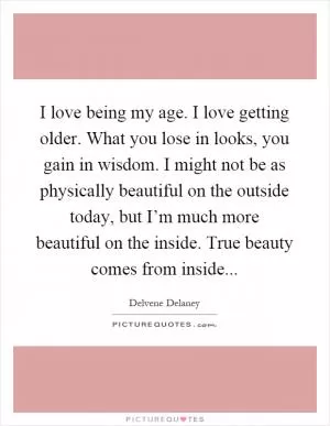 I love being my age. I love getting older. What you lose in looks, you gain in wisdom. I might not be as physically beautiful on the outside today, but I’m much more beautiful on the inside. True beauty comes from inside Picture Quote #1