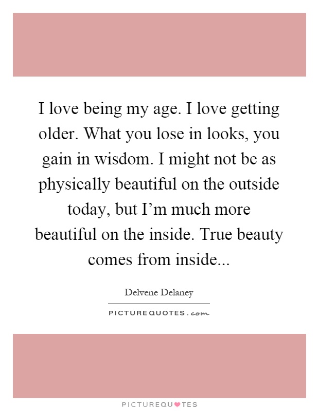 I love being my age. I love getting older. What you lose in looks, you gain in wisdom. I might not be as physically beautiful on the outside today, but I'm much more beautiful on the inside. True beauty comes from inside Picture Quote #1