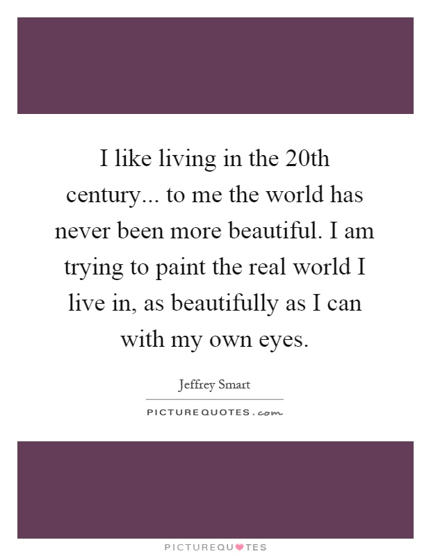 I like living in the 20th century... to me the world has never been more beautiful. I am trying to paint the real world I live in, as beautifully as I can with my own eyes Picture Quote #1