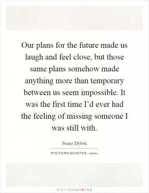 Our plans for the future made us laugh and feel close, but those same plans somehow made anything more than temporary between us seem impossible. It was the first time I’d ever had the feeling of missing someone I was still with Picture Quote #1