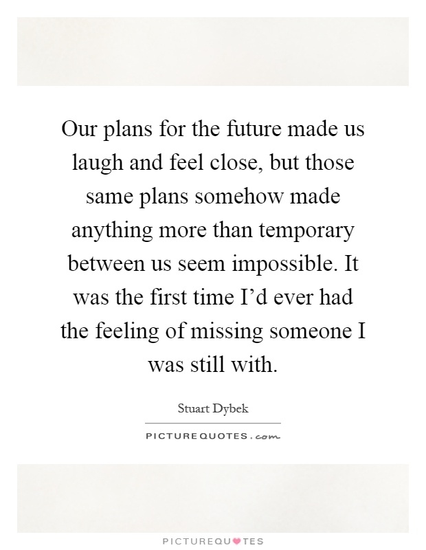 Our plans for the future made us laugh and feel close, but those same plans somehow made anything more than temporary between us seem impossible. It was the first time I'd ever had the feeling of missing someone I was still with Picture Quote #1