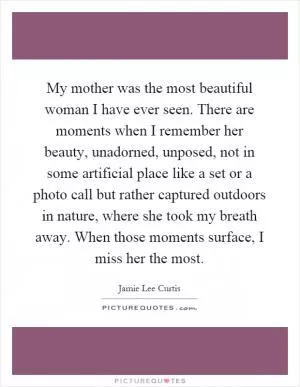 My mother was the most beautiful woman I have ever seen. There are moments when I remember her beauty, unadorned, unposed, not in some artificial place like a set or a photo call but rather captured outdoors in nature, where she took my breath away. When those moments surface, I miss her the most Picture Quote #1