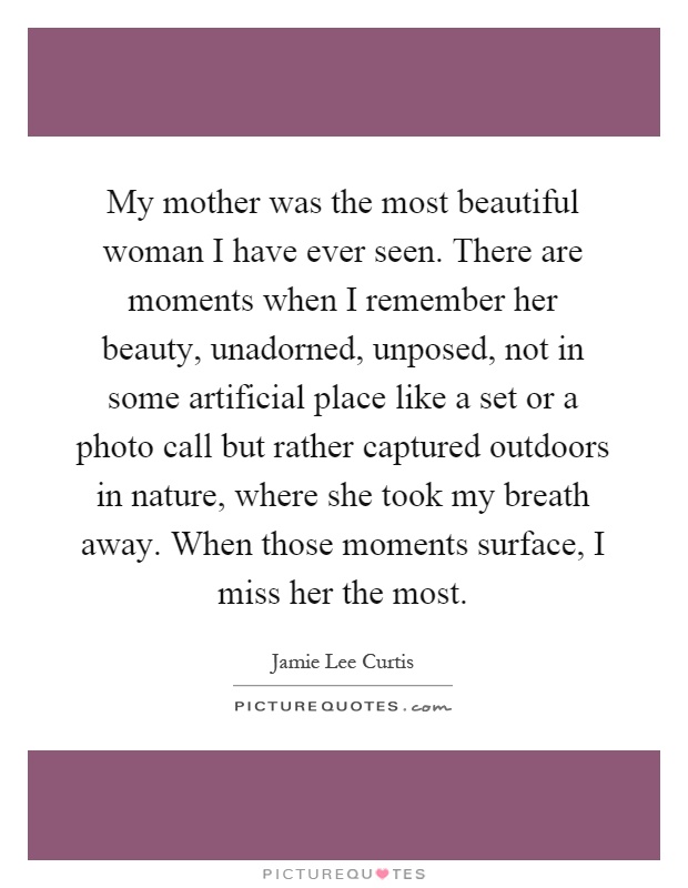 My mother was the most beautiful woman I have ever seen. There are moments when I remember her beauty, unadorned, unposed, not in some artificial place like a set or a photo call but rather captured outdoors in nature, where she took my breath away. When those moments surface, I miss her the most Picture Quote #1