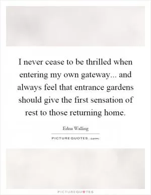 I never cease to be thrilled when entering my own gateway... and always feel that entrance gardens should give the first sensation of rest to those returning home Picture Quote #1