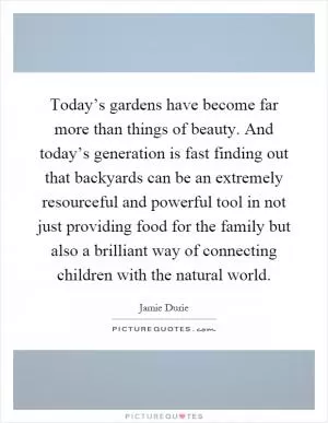 Today’s gardens have become far more than things of beauty. And today’s generation is fast finding out that backyards can be an extremely resourceful and powerful tool in not just providing food for the family but also a brilliant way of connecting children with the natural world Picture Quote #1