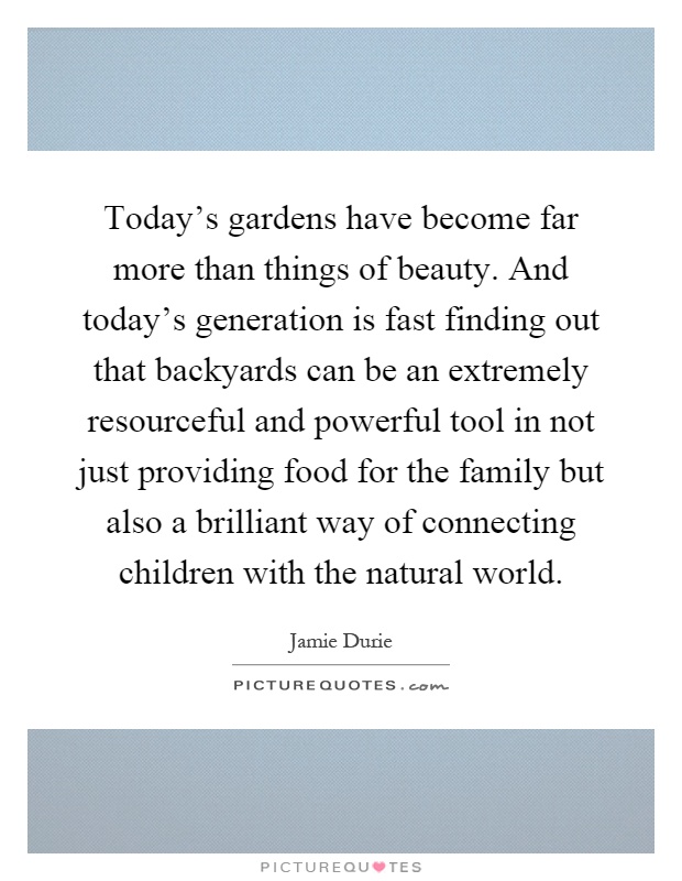 Today's gardens have become far more than things of beauty. And today's generation is fast finding out that backyards can be an extremely resourceful and powerful tool in not just providing food for the family but also a brilliant way of connecting children with the natural world Picture Quote #1