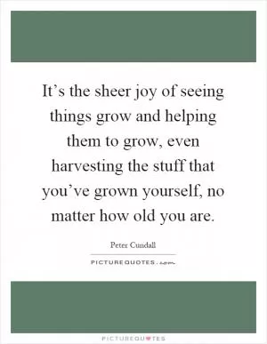 It’s the sheer joy of seeing things grow and helping them to grow, even harvesting the stuff that you’ve grown yourself, no matter how old you are Picture Quote #1
