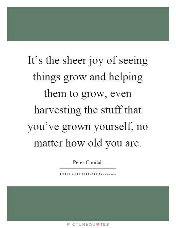 It's the sheer joy of seeing things grow and helping them to grow, even harvesting the stuff that you've grown yourself, no matter how old you are Picture Quote #1