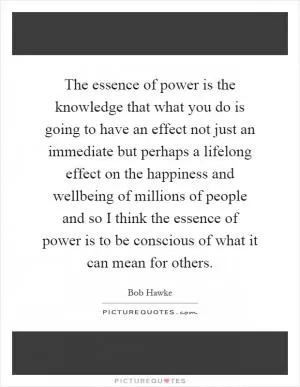 The essence of power is the knowledge that what you do is going to have an effect not just an immediate but perhaps a lifelong effect on the happiness and wellbeing of millions of people and so I think the essence of power is to be conscious of what it can mean for others Picture Quote #1
