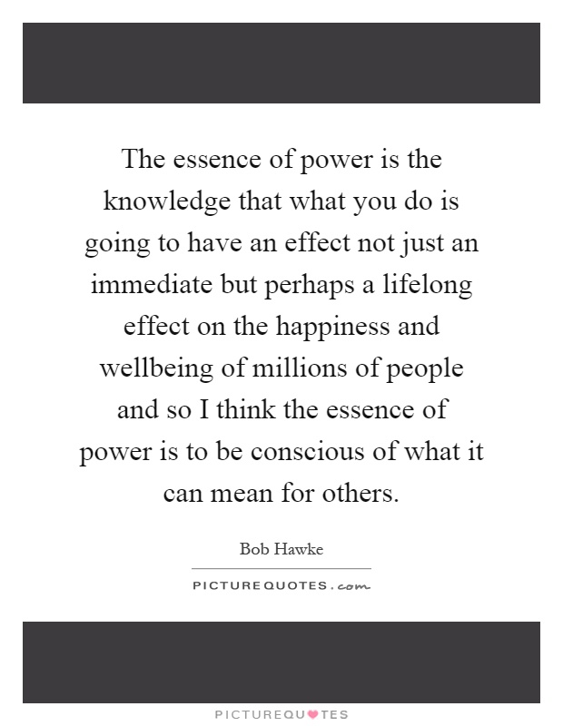 The essence of power is the knowledge that what you do is going to have an effect not just an immediate but perhaps a lifelong effect on the happiness and wellbeing of millions of people and so I think the essence of power is to be conscious of what it can mean for others Picture Quote #1