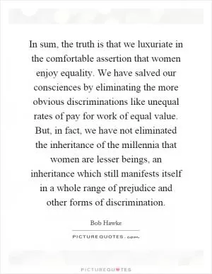 In sum, the truth is that we luxuriate in the comfortable assertion that women enjoy equality. We have salved our consciences by eliminating the more obvious discriminations like unequal rates of pay for work of equal value. But, in fact, we have not eliminated the inheritance of the millennia that women are lesser beings, an inheritance which still manifests itself in a whole range of prejudice and other forms of discrimination Picture Quote #1