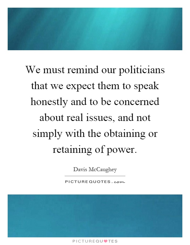 We must remind our politicians that we expect them to speak honestly and to be concerned about real issues, and not simply with the obtaining or retaining of power Picture Quote #1