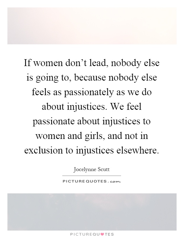 If women don't lead, nobody else is going to, because nobody else feels as passionately as we do about injustices. We feel passionate about injustices to women and girls, and not in exclusion to injustices elsewhere Picture Quote #1