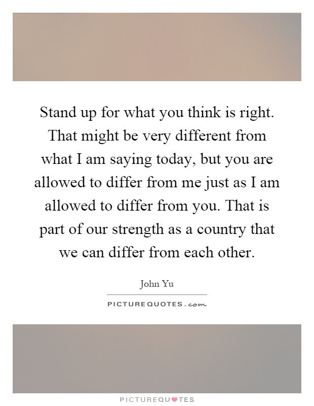 Stand up for what you think is right. That might be very different from what I am saying today, but you are allowed to differ from me just as I am allowed to differ from you. That is part of our strength as a country that we can differ from each other Picture Quote #1