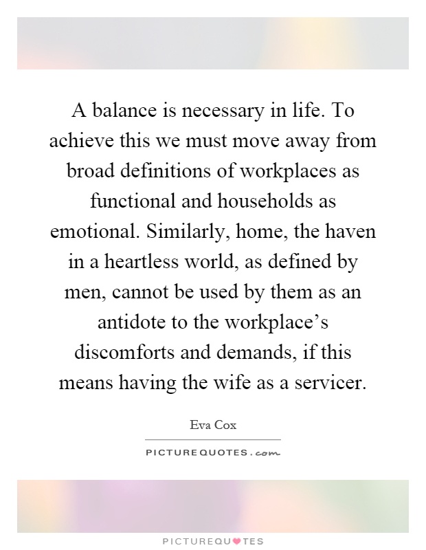 A balance is necessary in life. To achieve this we must move away from broad definitions of workplaces as functional and households as emotional. Similarly, home, the haven in a heartless world, as defined by men, cannot be used by them as an antidote to the workplace's discomforts and demands, if this means having the wife as a servicer Picture Quote #1