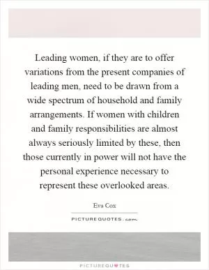 Leading women, if they are to offer variations from the present companies of leading men, need to be drawn from a wide spectrum of household and family arrangements. If women with children and family responsibilities are almost always seriously limited by these, then those currently in power will not have the personal experience necessary to represent these overlooked areas Picture Quote #1