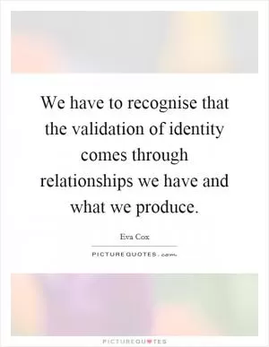 We have to recognise that the validation of identity comes through relationships we have and what we produce Picture Quote #1