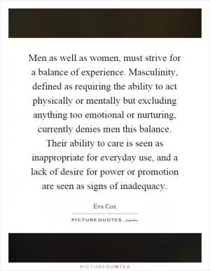Men as well as women, must strive for a balance of experience. Masculinity, defined as requiring the ability to act physically or mentally but excluding anything too emotional or nurturing, currently denies men this balance. Their ability to care is seen as inappropriate for everyday use, and a lack of desire for power or promotion are seen as signs of inadequacy Picture Quote #1