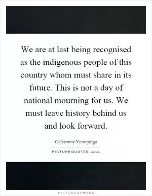 We are at last being recognised as the indigenous people of this country whom must share in its future. This is not a day of national mourning for us. We must leave history behind us and look forward Picture Quote #1