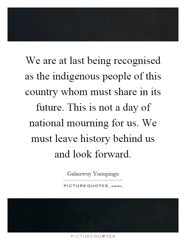 We are at last being recognised as the indigenous people of this country whom must share in its future. This is not a day of national mourning for us. We must leave history behind us and look forward Picture Quote #1