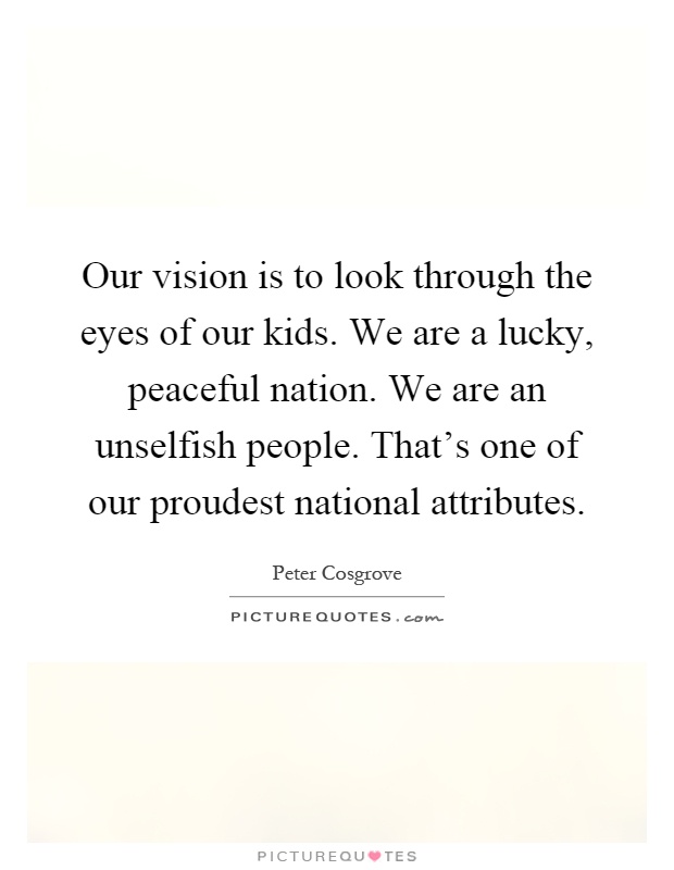 Our vision is to look through the eyes of our kids. We are a lucky, peaceful nation. We are an unselfish people. That's one of our proudest national attributes Picture Quote #1