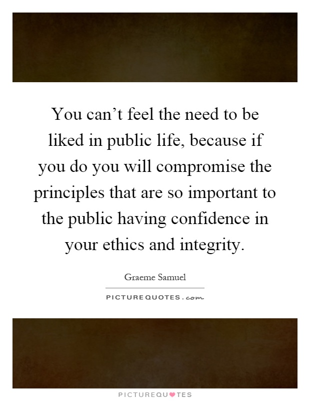 You can't feel the need to be liked in public life, because if you do you will compromise the principles that are so important to the public having confidence in your ethics and integrity Picture Quote #1