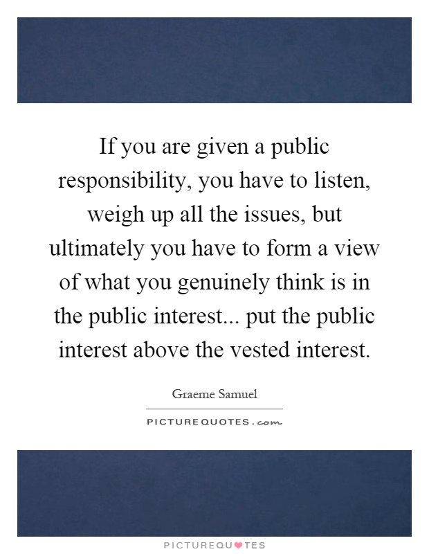 If you are given a public responsibility, you have to listen, weigh up all the issues, but ultimately you have to form a view of what you genuinely think is in the public interest... put the public interest above the vested interest Picture Quote #1