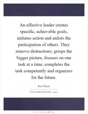 An effective leader creates specific, achievable goals, initiates action and enlists the participation of others. They remove distractions; grasps the bigger picture, focuses on one task at a time; completes the task competently and organizes for the future Picture Quote #1