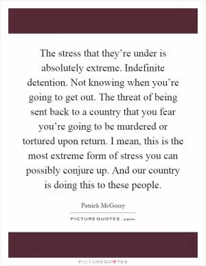 The stress that they’re under is absolutely extreme. Indefinite detention. Not knowing when you’re going to get out. The threat of being sent back to a country that you fear you’re going to be murdered or tortured upon return. I mean, this is the most extreme form of stress you can possibly conjure up. And our country is doing this to these people Picture Quote #1