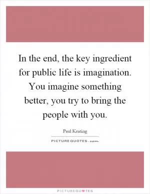 In the end, the key ingredient for public life is imagination. You imagine something better, you try to bring the people with you Picture Quote #1