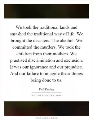 We took the traditional lands and smashed the traditional way of life. We brought the disasters. The alcohol. We committed the murders. We took the children from their mothers. We practised discrimination and exclusion. It was our ignorance and our prejudice. And our failure to imagine these things being done to us Picture Quote #1