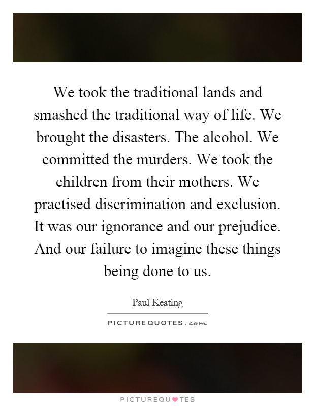 We took the traditional lands and smashed the traditional way of life. We brought the disasters. The alcohol. We committed the murders. We took the children from their mothers. We practised discrimination and exclusion. It was our ignorance and our prejudice. And our failure to imagine these things being done to us Picture Quote #1