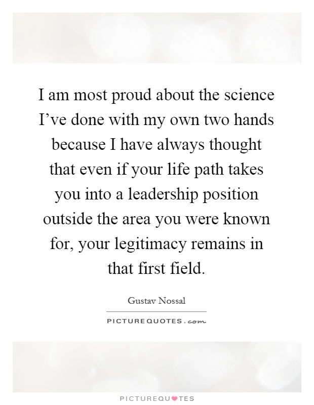 I am most proud about the science I've done with my own two hands because I have always thought that even if your life path takes you into a leadership position outside the area you were known for, your legitimacy remains in that first field Picture Quote #1