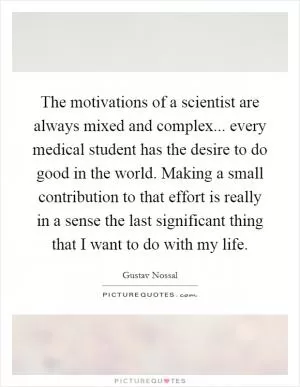 The motivations of a scientist are always mixed and complex... every medical student has the desire to do good in the world. Making a small contribution to that effort is really in a sense the last significant thing that I want to do with my life Picture Quote #1