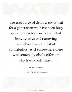 The great vice of democracy is that for a generation we have been busy getting ourselves on to the list of beneficiaries and removing ourselves from the list of contributors, as if somewhere there was somebody else’s effort on which we could thrive Picture Quote #1