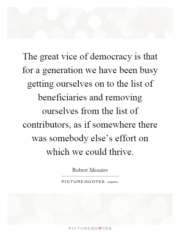 The great vice of democracy is that for a generation we have been busy getting ourselves on to the list of beneficiaries and removing ourselves from the list of contributors, as if somewhere there was somebody else's effort on which we could thrive Picture Quote #1