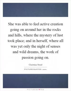 She was able to feel active creation going on around her in the rocks and hills, where the mystery of lust took place; and in herself, where all was yet only the night of senses and wild dreams, the work of passion going on Picture Quote #1