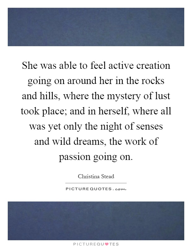 She was able to feel active creation going on around her in the rocks and hills, where the mystery of lust took place; and in herself, where all was yet only the night of senses and wild dreams, the work of passion going on Picture Quote #1