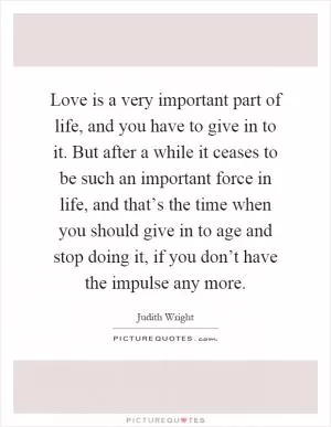 Love is a very important part of life, and you have to give in to it. But after a while it ceases to be such an important force in life, and that’s the time when you should give in to age and stop doing it, if you don’t have the impulse any more Picture Quote #1