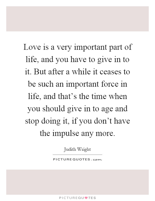 Love is a very important part of life, and you have to give in to it. But after a while it ceases to be such an important force in life, and that's the time when you should give in to age and stop doing it, if you don't have the impulse any more Picture Quote #1